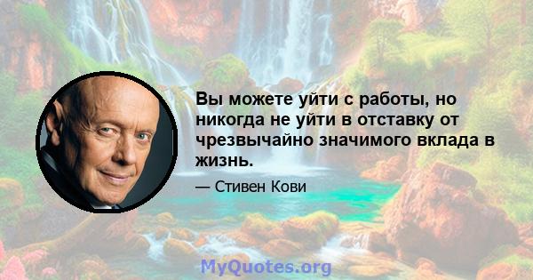 Вы можете уйти с работы, но никогда не уйти в отставку от чрезвычайно значимого вклада в жизнь.