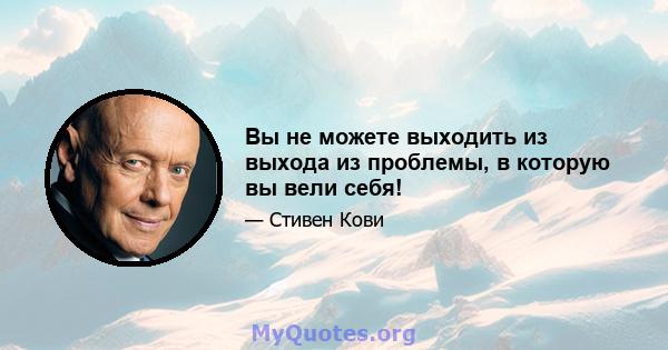 Вы не можете выходить из выхода из проблемы, в которую вы вели себя!