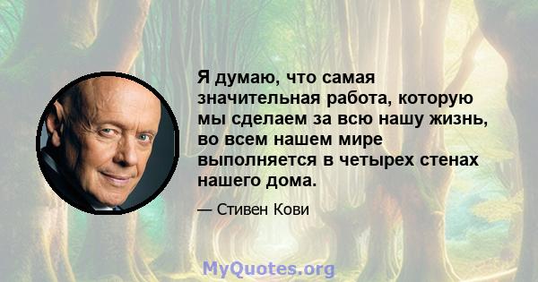 Я думаю, что самая значительная работа, которую мы сделаем за всю нашу жизнь, во всем нашем мире выполняется в четырех стенах нашего дома.