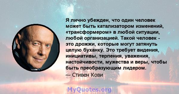 Я лично убежден, что один человек может быть катализатором изменений, «трансформером» в любой ситуации, любой организацией. Такой человек - это дрожжи, которые могут затянуть целую буханку. Это требует видения,