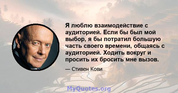 Я люблю взаимодействие с аудиторией. Если бы был мой выбор, я бы потратил большую часть своего времени, общаясь с аудиторией. Ходить вокруг и просить их бросить мне вызов.