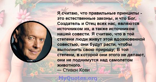 Я считаю, что правильные принципы - это естественные законы, и что Бог, Создатель и Отец всех нас, являются источником их, а также источником нашей совести. Я считаю, что в той степени люди живут этой вдохновенной