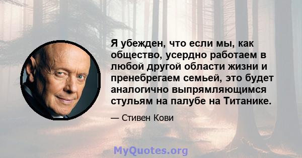 Я убежден, что если мы, как общество, усердно работаем в любой другой области жизни и пренебрегаем семьей, это будет аналогично выпрямляющимся стульям на палубе на Титанике.