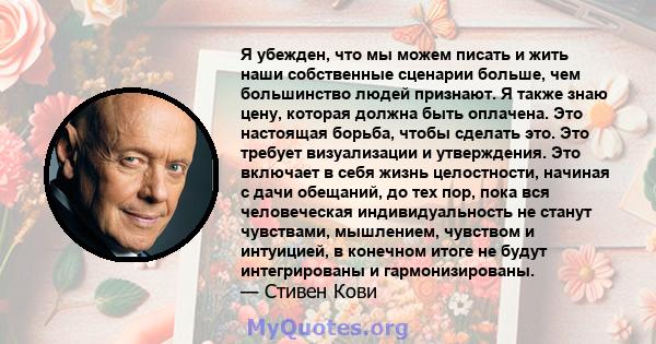 Я убежден, что мы можем писать и жить наши собственные сценарии больше, чем большинство людей признают. Я также знаю цену, которая должна быть оплачена. Это настоящая борьба, чтобы сделать это. Это требует визуализации