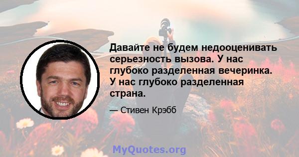 Давайте не будем недооценивать серьезность вызова. У нас глубоко разделенная вечеринка. У нас глубоко разделенная страна.