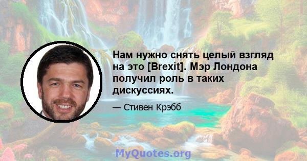 Нам нужно снять целый взгляд на это [Brexit]. Мэр Лондона получил роль в таких дискуссиях.