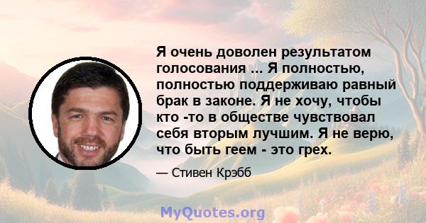 Я очень доволен результатом голосования ... Я полностью, полностью поддерживаю равный брак в законе. Я не хочу, чтобы кто -то в обществе чувствовал себя вторым лучшим. Я не верю, что быть геем - это грех.