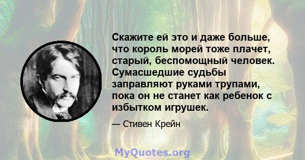 Скажите ей это и даже больше, что король морей тоже плачет, старый, беспомощный человек. Сумасшедшие судьбы заправляют руками трупами, пока он не станет как ребенок с избытком игрушек.