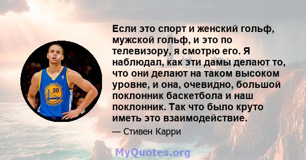 Если это спорт и женский гольф, мужской гольф, и это по телевизору, я смотрю его. Я наблюдал, как эти дамы делают то, что они делают на таком высоком уровне, и она, очевидно, большой поклонник баскетбола и наш