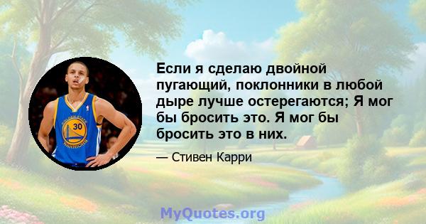 Если я сделаю двойной пугающий, поклонники в любой дыре лучше остерегаются; Я мог бы бросить это. Я мог бы бросить это в них.