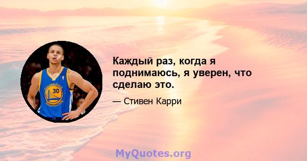 Каждый раз, когда я поднимаюсь, я уверен, что сделаю это.