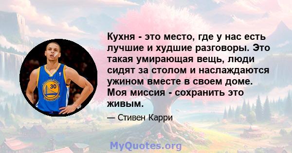 Кухня - это место, где у нас есть лучшие и худшие разговоры. Это такая умирающая вещь, люди сидят за столом и наслаждаются ужином вместе в своем доме. Моя миссия - сохранить это живым.