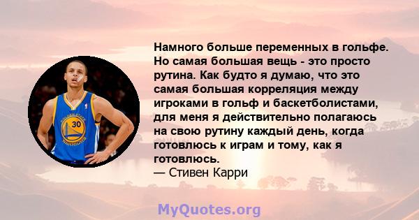 Намного больше переменных в гольфе. Но самая большая вещь - это просто рутина. Как будто я думаю, что это самая большая корреляция между игроками в гольф и баскетболистами, для меня я действительно полагаюсь на свою