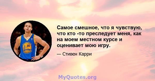 Самое смешное, что я чувствую, что кто -то преследует меня, как на моем местном курсе и оценивает мою игру.