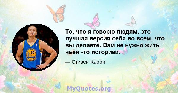 То, что я говорю людям, это лучшая версия себя во всем, что вы делаете. Вам не нужно жить чьей -то историей.