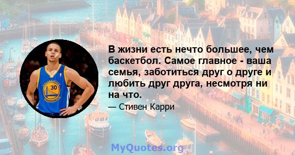 В жизни есть нечто большее, чем баскетбол. Самое главное - ваша семья, заботиться друг о друге и любить друг друга, несмотря ни на что.