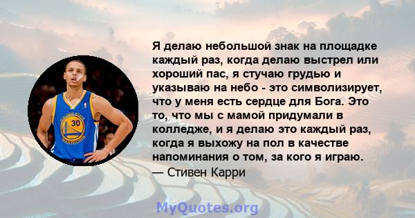 Я делаю небольшой знак на площадке каждый раз, когда делаю выстрел или хороший пас, я стучаю грудью и указываю на небо - это символизирует, что у меня есть сердце для Бога. Это то, что мы с мамой придумали в колледже, и 