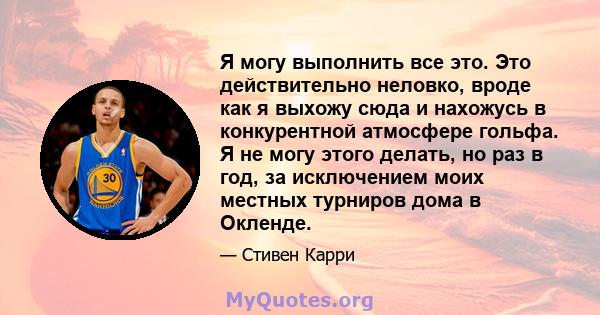 Я могу выполнить все это. Это действительно неловко, вроде как я выхожу сюда и нахожусь в конкурентной атмосфере гольфа. Я не могу этого делать, но раз в год, за исключением моих местных турниров дома в Окленде.