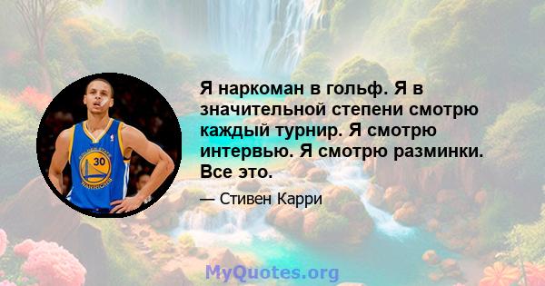 Я наркоман в гольф. Я в значительной степени смотрю каждый турнир. Я смотрю интервью. Я смотрю разминки. Все это.