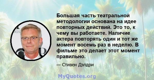 Большая часть театральной методологии основана на идее повторных действий. Это то, к чему вы работаете. Наличие актера повторять один и тот же момент восемь раз в неделю. В фильме это делает этот момент правильно.