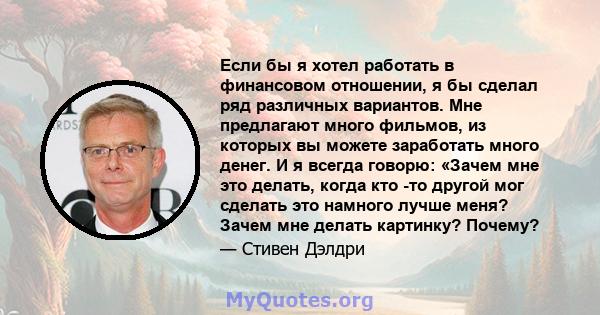 Если бы я хотел работать в финансовом отношении, я бы сделал ряд различных вариантов. Мне предлагают много фильмов, из которых вы можете заработать много денег. И я всегда говорю: «Зачем мне это делать, когда кто -то