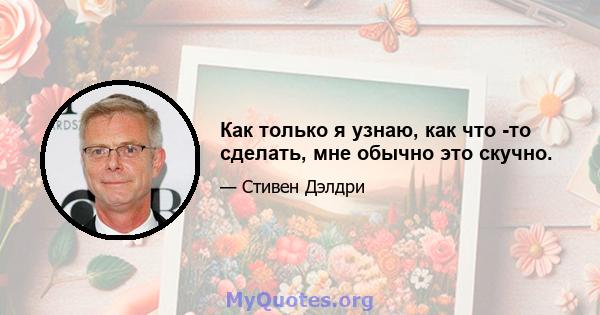 Как только я узнаю, как что -то сделать, мне обычно это скучно.