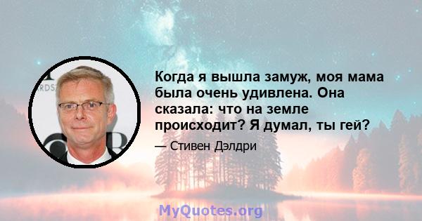 Когда я вышла замуж, моя мама была очень удивлена. Она сказала: что на земле происходит? Я думал, ты гей?