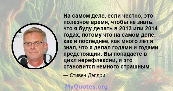 На самом деле, если честно, это полезное время, чтобы не знать, что я буду делать в 2013 или 2014 годах, потому что на самом деле, как и последнее, как много лет я знал, что я делал годами и годами предстоящий. Вы