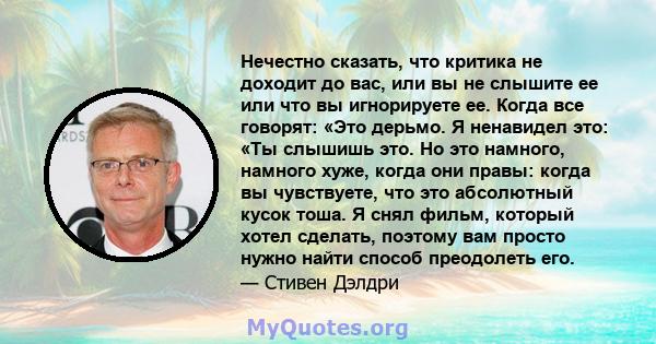 Нечестно сказать, что критика не доходит до вас, или вы не слышите ее или что вы игнорируете ее. Когда все говорят: «Это дерьмо. Я ненавидел это: «Ты слышишь это. Но это намного, намного хуже, когда они правы: когда вы