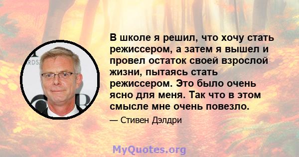 В школе я решил, что хочу стать режиссером, а затем я вышел и провел остаток своей взрослой жизни, пытаясь стать режиссером. Это было очень ясно для меня. Так что в этом смысле мне очень повезло.