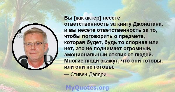 Вы [как актер] несете ответственность за книгу Джонатана, и вы несете ответственность за то, чтобы поговорить о предмете, которая будет, будь то спорная или нет, это не поднимает огромный, эмоциональный отклик от людей. 