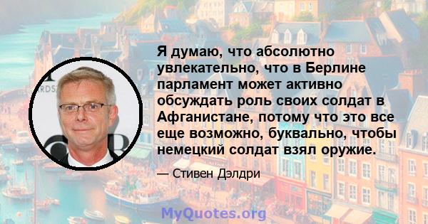 Я думаю, что абсолютно увлекательно, что в Берлине парламент может активно обсуждать роль своих солдат в Афганистане, потому что это все еще возможно, буквально, чтобы немецкий солдат взял оружие.