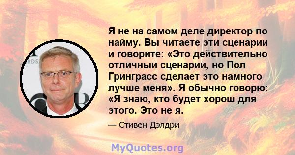 Я не на самом деле директор по найму. Вы читаете эти сценарии и говорите: «Это действительно отличный сценарий, но Пол Гринграсс сделает это намного лучше меня». Я обычно говорю: «Я знаю, кто будет хорош для этого. Это