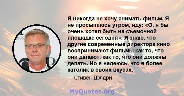 Я никогда не хочу снимать фильм. Я не просыпаюсь утром, иду: «О, я бы очень хотел быть на съемочной площадке сегодня». Я знаю, что другие современные директора кино воспринимают фильмы как то, что они делают, как то,