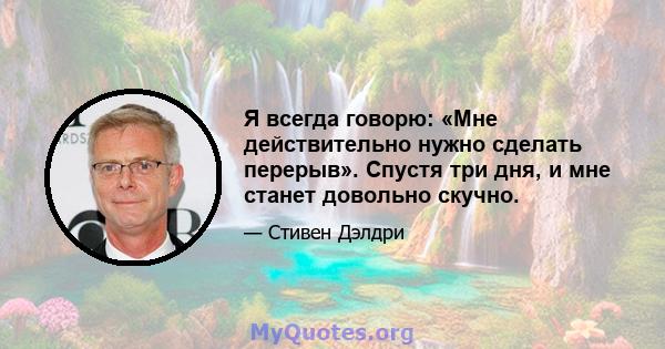 Я всегда говорю: «Мне действительно нужно сделать перерыв». Спустя три дня, и мне станет довольно скучно.