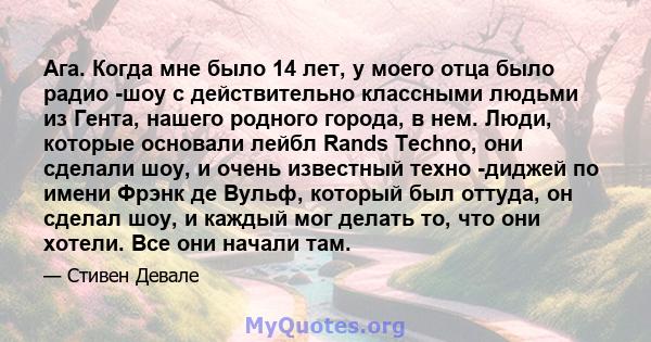 Ага. Когда мне было 14 лет, у моего отца было радио -шоу с действительно классными людьми из Гента, нашего родного города, в нем. Люди, которые основали лейбл Rands Techno, они сделали шоу, и очень известный техно