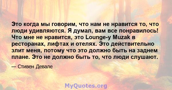 Это когда мы говорим, что нам не нравится то, что люди удивляются. Я думал, вам все понравилось! Что мне не нравится, это Lounge-y Muzak в ресторанах, лифтах и ​​отелях. Это действительно злит меня, потому что это