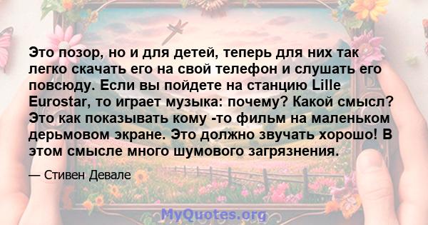 Это позор, но и для детей, теперь для них так легко скачать его на свой телефон и слушать его повсюду. Если вы пойдете на станцию ​​Lille Eurostar, то играет музыка: почему? Какой смысл? Это как показывать кому -то