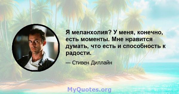 Я меланхолия? У меня, конечно, есть моменты. Мне нравится думать, что есть и способность к радости.