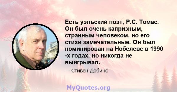 Есть уэльский поэт, Р.С. Томас. Он был очень капризным, странным человеком, но его стихи замечательные. Он был номинирован на Нобелевс в 1990 -х годах, но никогда не выигрывал.