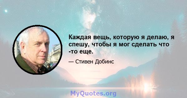 Каждая вещь, которую я делаю, я спешу, чтобы я мог сделать что -то еще.