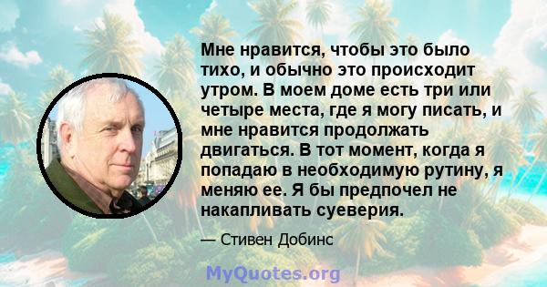 Мне нравится, чтобы это было тихо, и обычно это происходит утром. В моем доме есть три или четыре места, где я могу писать, и мне нравится продолжать двигаться. В тот момент, когда я попадаю в необходимую рутину, я