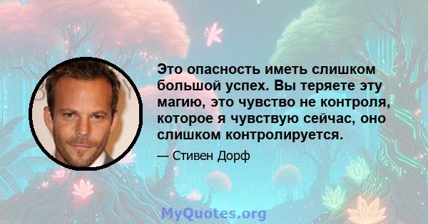 Это опасность иметь слишком большой успех. Вы теряете эту магию, это чувство не контроля, которое я чувствую сейчас, оно слишком контролируется.