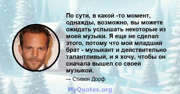 По сути, в какой -то момент, однажды, возможно, вы можете ожидать услышать некоторые из моей музыки. Я еще не сделал этого, потому что мой младший брат - музыкант и действительно талантливый, и я хочу, чтобы он сначала