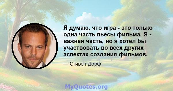 Я думаю, что игра - это только одна часть пьесы фильма. Я - важная часть, но я хотел бы участвовать во всех других аспектах создания фильмов.