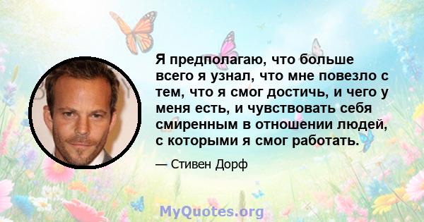 Я предполагаю, что больше всего я узнал, что мне повезло с тем, что я смог достичь, и чего у меня есть, и чувствовать себя смиренным в отношении людей, с которыми я смог работать.