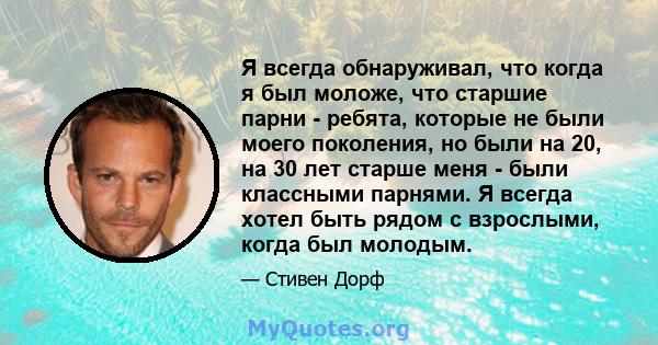 Я всегда обнаруживал, что когда я был моложе, что старшие парни - ребята, которые не были моего поколения, но были на 20, на 30 лет старше меня - были классными парнями. Я всегда хотел быть рядом с взрослыми, когда был