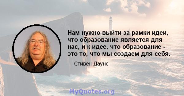 Нам нужно выйти за рамки идеи, что образование является для нас, и к идее, что образование - это то, что мы создаем для себя.