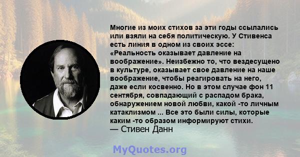 Многие из моих стихов за эти годы ссылались или взяли на себя политическую. У Стивенса есть линия в одном из своих эссе: «Реальность оказывает давление на воображение». Неизбежно то, что вездесущено в культуре,