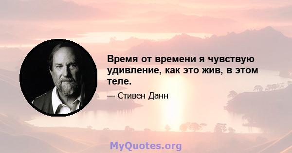 Время от времени я чувствую удивление, как это жив, в этом теле.